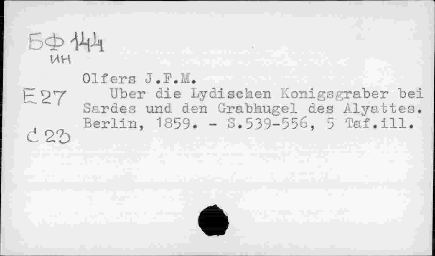 ﻿БФ-Р-й
ИН
h 27
Č2£>
Olfers J.F.M.
Uber die Lydischen Konigsgraber bei Sardes und den Grabhügel des Alyattes. Berlin, 1859. - S.539-556, 5 Taf.ill.